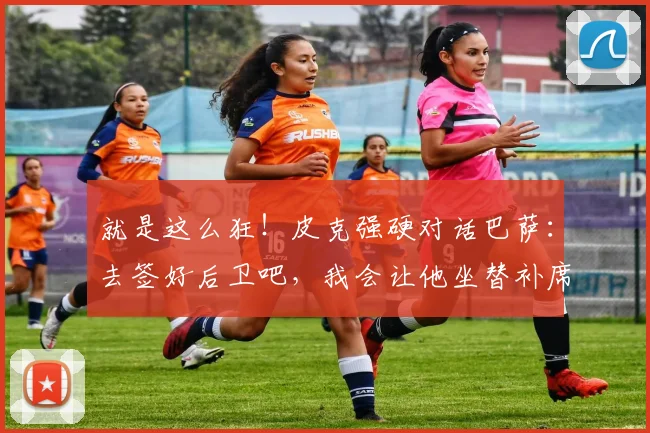 就是这么狂！皮克强硬对话巴萨：去签好后卫吧，我会让他坐替补席