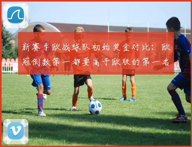 新赛季欧战球队初始奖金对比：欧冠倒数第一都要高于欧联的第一名