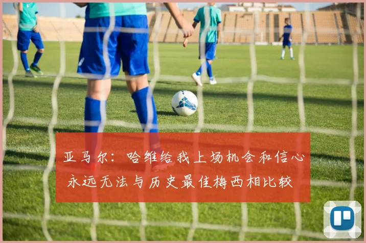 亚马尔：哈维给我上场机会和信心 永远无法与历史最佳梅西相比较