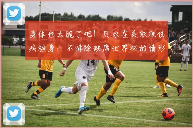 身体也太脆了吧！贝尔在美职联伤病缠身，不排除缺席世界杯的情形