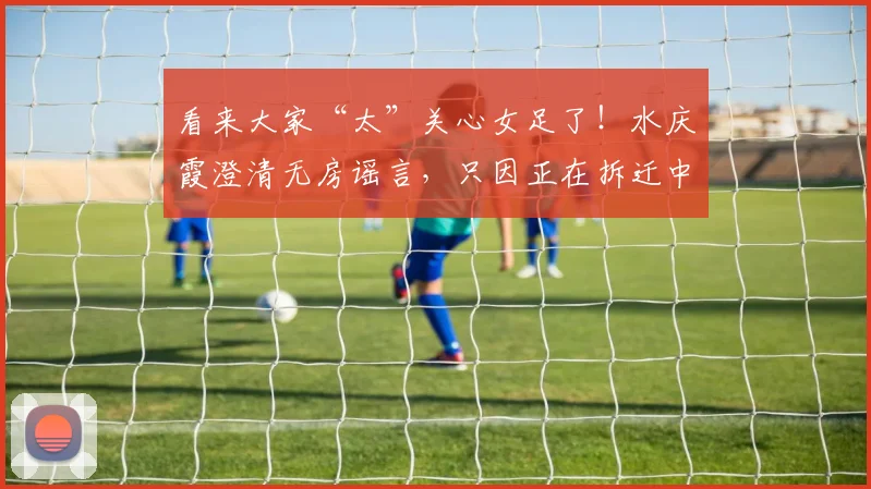 看来大家“太”关心女足了！水庆霞澄清无房谣言，只因正在拆迁中