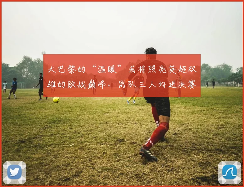 大巴黎的“温暖”或将照亮英超双雄的欧战巅峰，离队三人均进决赛