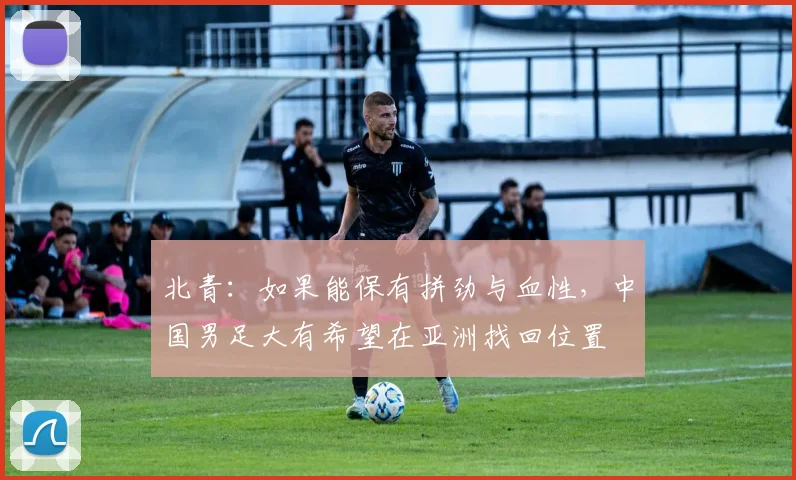 北青：如果能保有拼劲与血性，中国男足大有希望在亚洲找回位置