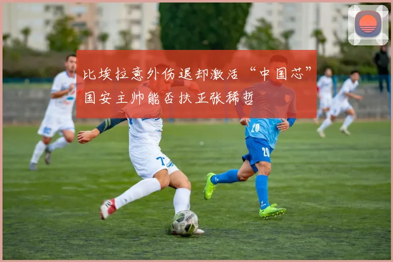比埃拉意外伤退却激活“中国芯”国安主帅能否扶正张稀哲