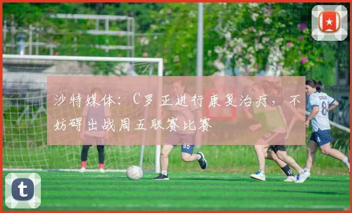 沙特媒体：C罗正进行康复治疗，不妨碍出战周五联赛比赛