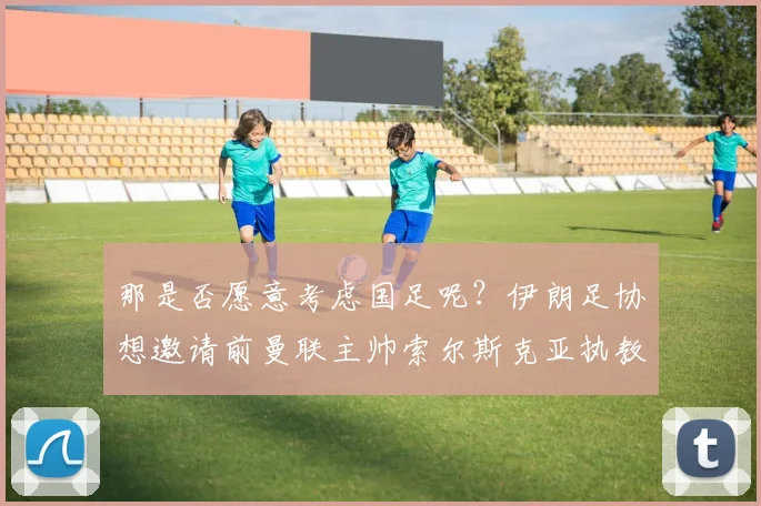 那是否愿意考虑国足呢？伊朗足协想邀请前曼联主帅索尔斯克亚执教