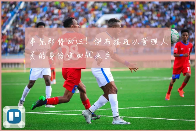 奉先即将回归！伊布接近以管理人员的身份重回AC米兰