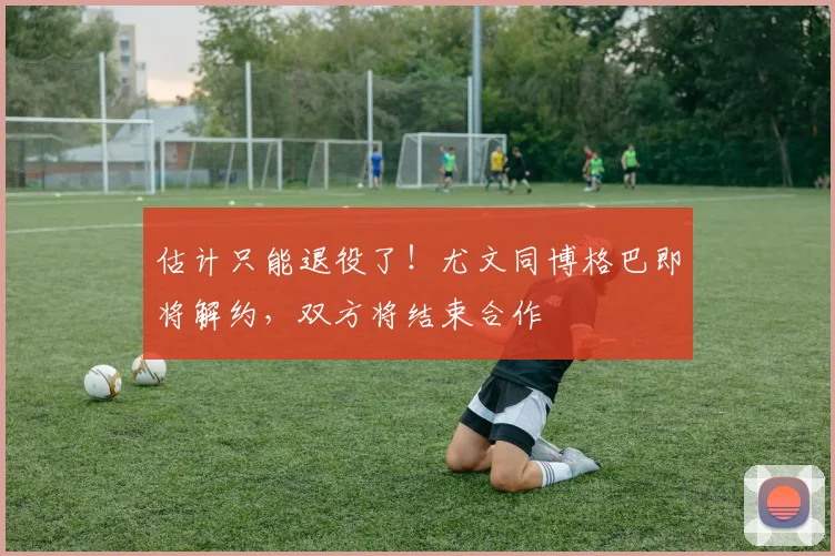 估计只能退役了！尤文同博格巴即将解约，双方将结束合作