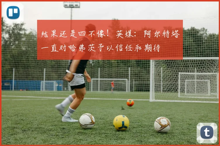 结果还是四不像！英媒：阿尔特塔一直对哈弗茨予以信任和期待