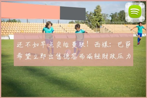 还不如早点卖给曼联！西媒：巴萨希望立即出售德容而减轻财政压力