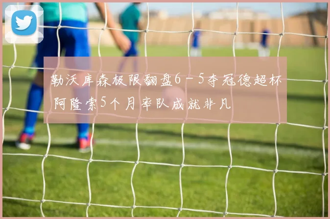 勒沃库森极限翻盘6 - 5夺冠德超杯 阿隆索5个月率队成就非凡