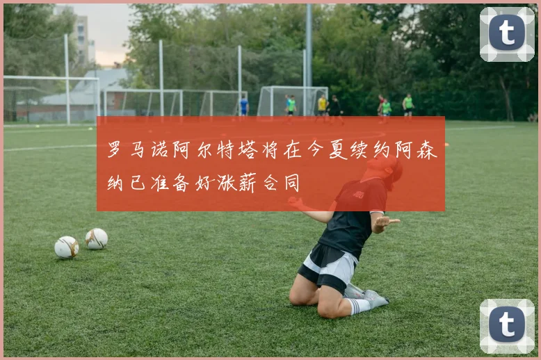 罗马诺阿尔特塔将在今夏续约阿森纳已准备好涨薪合同