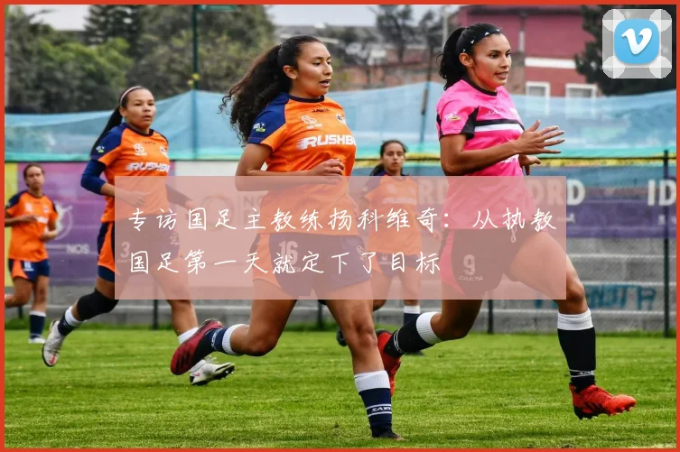 专访国足主教练扬科维奇：从执教国足第一天就定下了目标
