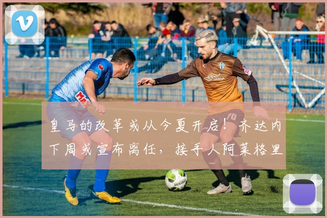 皇马的改革或从今夏开启！齐达内下周或宣布离任，接手人阿莱格里