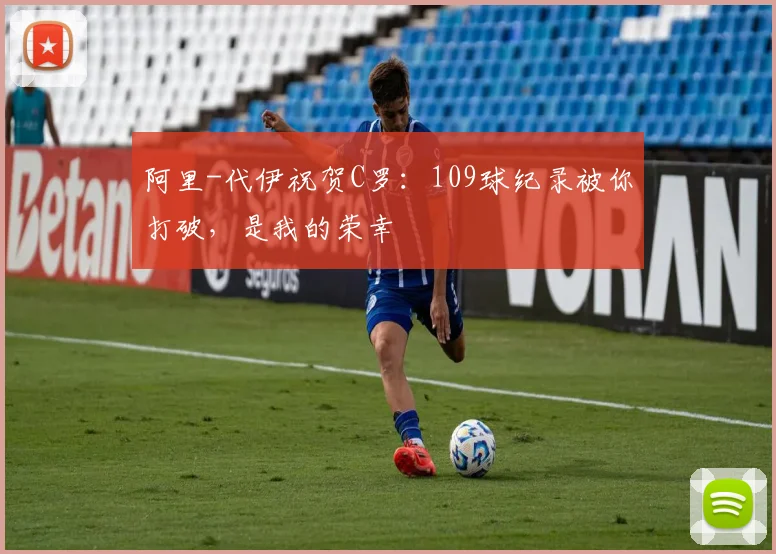 阿里-代伊祝贺C罗：109球纪录被你打破，是我的荣幸