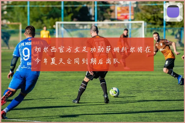切尔西官方女足功勋萨姆科尔将在今年夏天合同到期后离队