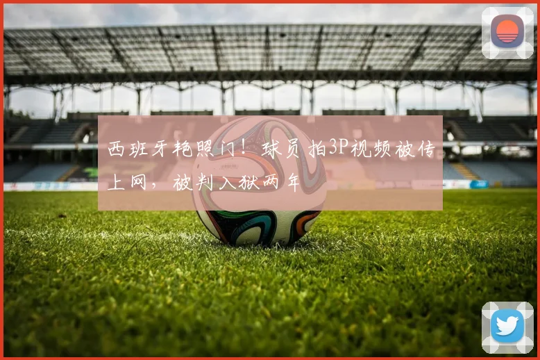 西班牙艳照门！球员拍3P视频被传上网，被判入狱两年
