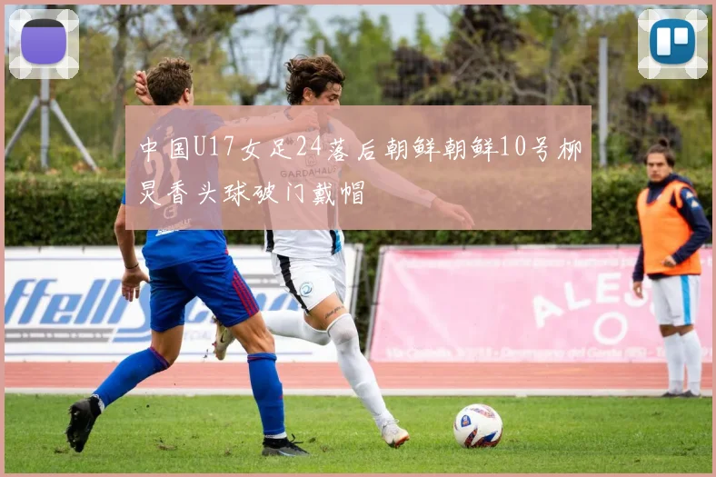 中国U17女足24落后朝鲜朝鲜10号柳炅香头球破门戴帽