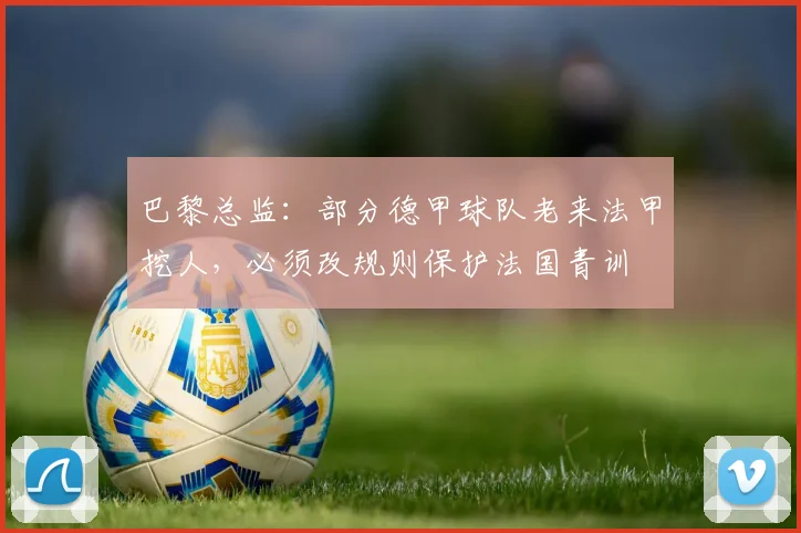 巴黎总监：部分德甲球队老来法甲挖人，必须改规则保护法国青训