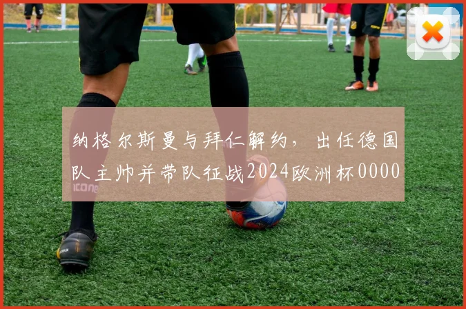 纳格尔斯曼与拜仁解约，出任德国队主帅并带队征战2024欧洲杯0000644