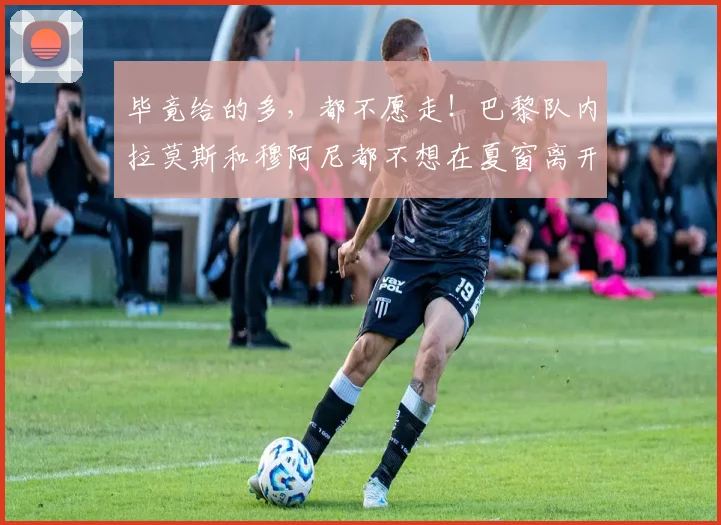 毕竟给的多，都不愿走！巴黎队内拉莫斯和穆阿尼都不想在夏窗离开