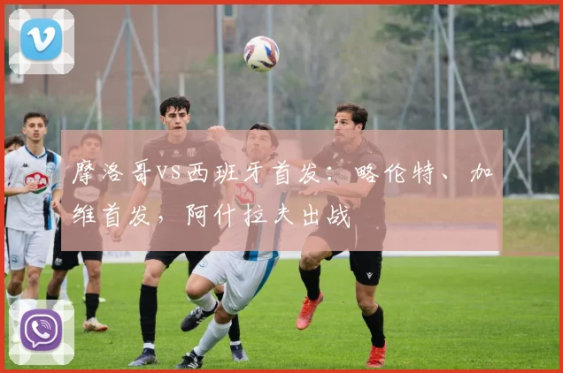 摩洛哥vs西班牙首发：略伦特、加维首发，阿什拉夫出战