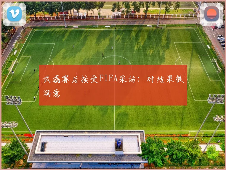武磊赛后接受FIFA采访：对结果很满意
