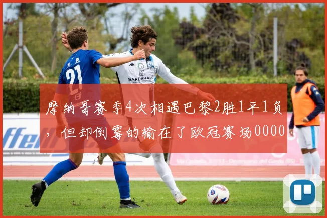 摩纳哥赛季4次相遇巴黎2胜1平1负，但却倒霉的输在了欧冠赛场0000644