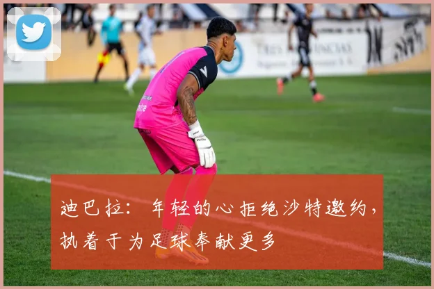 迪巴拉：年轻的心拒绝沙特邀约，执着于为足球奉献更多