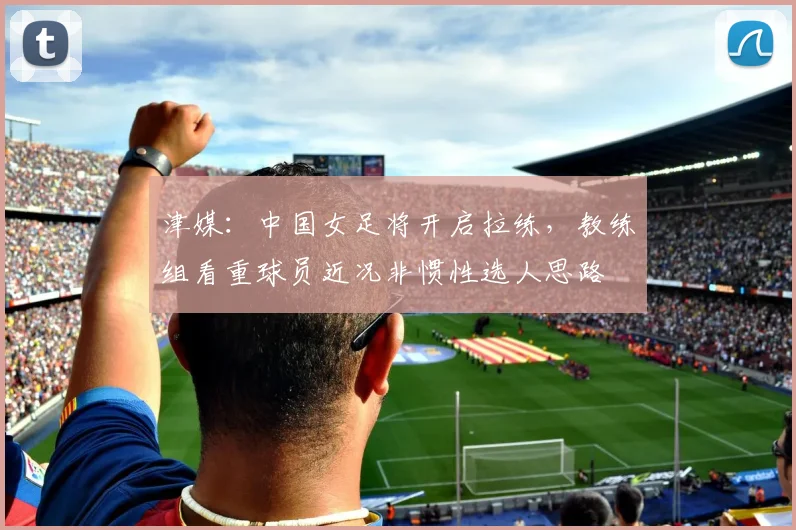 津媒：中国女足将开启拉练，教练组看重球员近况非惯性选人思路