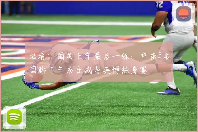 记者：国足上午最后一练，申花5名国脚下午或出战与英博热身赛