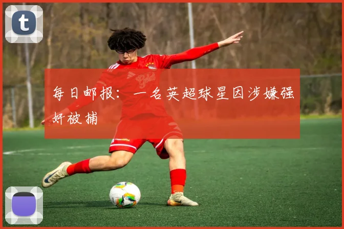 每日邮报：一名英超球星因涉嫌强奸被捕