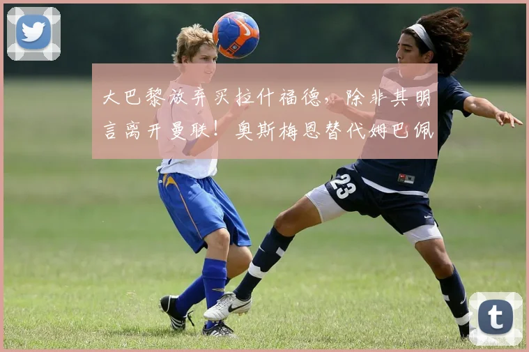 大巴黎放弃买拉什福德，除非其明言离开曼联！奥斯梅恩替代姆巴佩