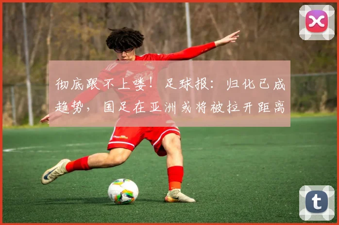 彻底跟不上喽！足球报：归化已成趋势，国足在亚洲或将被拉开距离