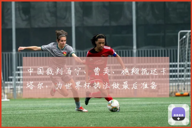 中国裁判马宁、曹奕、施翔抵达卡塔尔，为世界杯执法做最后准备