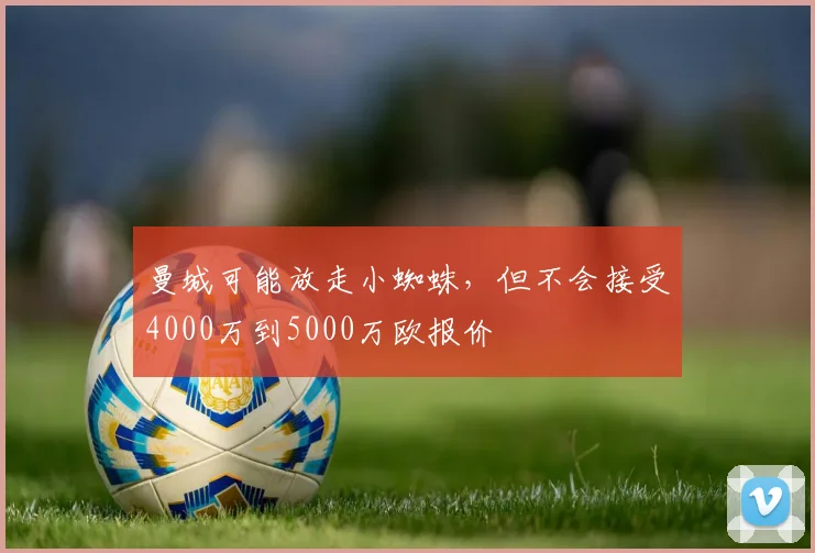 曼城可能放走小蜘蛛，但不会接受4000万到5000万欧报价