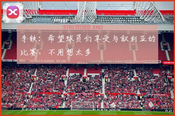 李铁：希望球员们享受与叙利亚的比赛，不用想太多