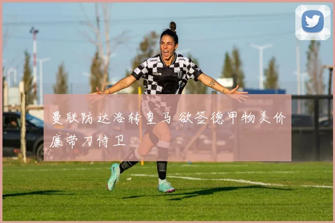 曼联防达洛转皇马 欲签德甲物美价廉带刀侍卫