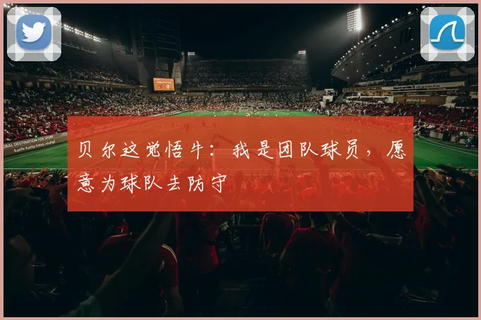 贝尔这觉悟牛：我是团队球员，愿意为球队去防守