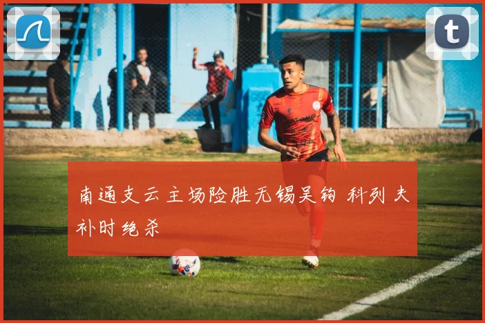 南通支云主场险胜无锡吴钩 科列夫补时绝杀