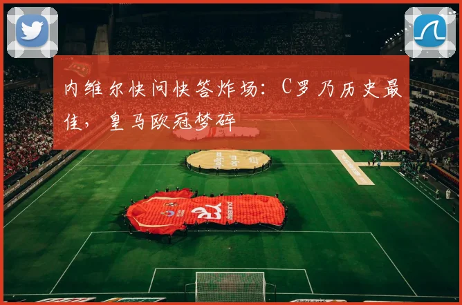 内维尔快问快答炸场：C罗乃历史最佳，皇马欧冠梦碎