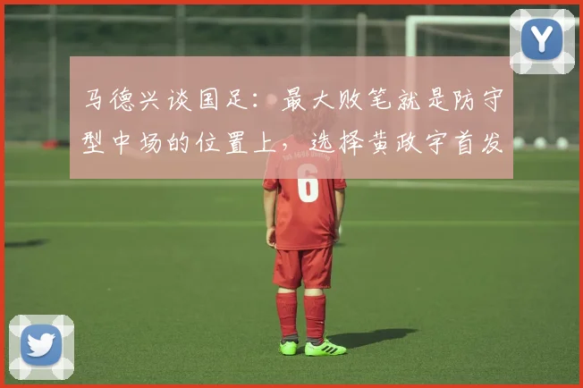 马德兴谈国足：最大败笔就是防守型中场的位置上，选择黄政宇首发