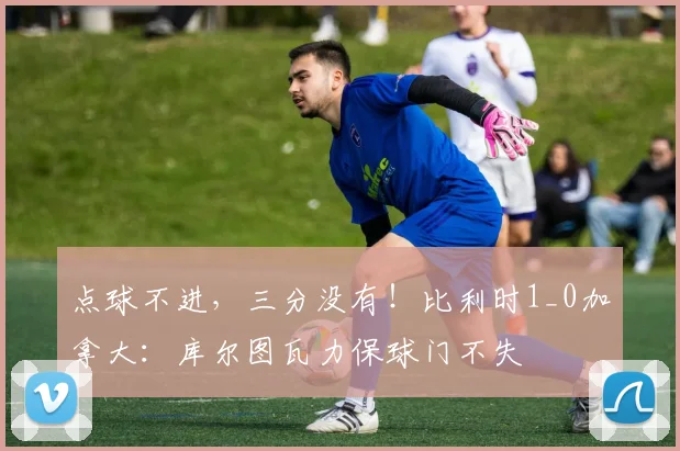 点球不进，三分没有！比利时1_0加拿大：库尔图瓦力保球门不失
