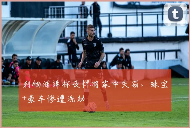 利物浦捧杯夜悍将家中失窃，珠宝+豪车惨遭洗劫