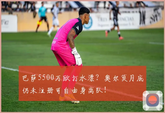 巴萨5500万欧打水漂？奥尔莫月底仍未注册可自由身离队！