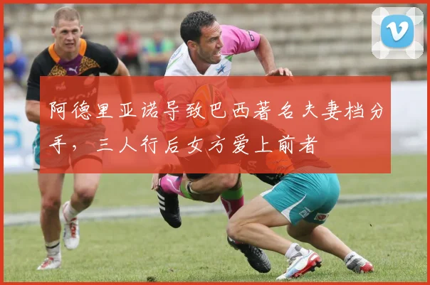 阿德里亚诺导致巴西著名夫妻档分手，三人行后女方爱上前者