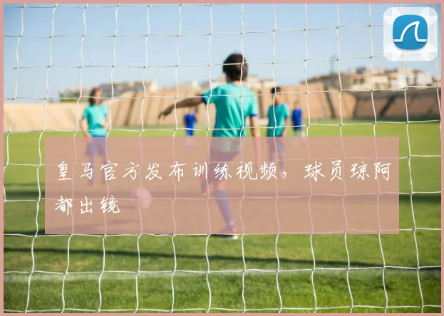 皇马官方发布训练视频，球员琼阿都出镜
