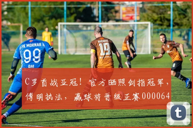 C罗首战亚冠！官方晒照剑指冠军，傅明执法，赢球将晋级正赛0000644