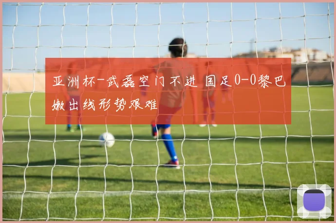 亚洲杯-武磊空门不进 国足0-0黎巴嫩出线形势艰难
