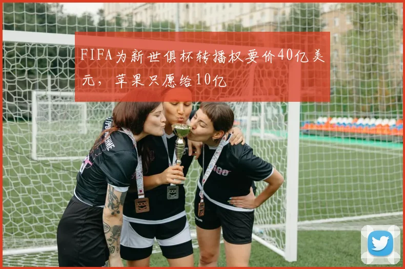 FIFA为新世俱杯转播权要价40亿美元，苹果只愿给10亿